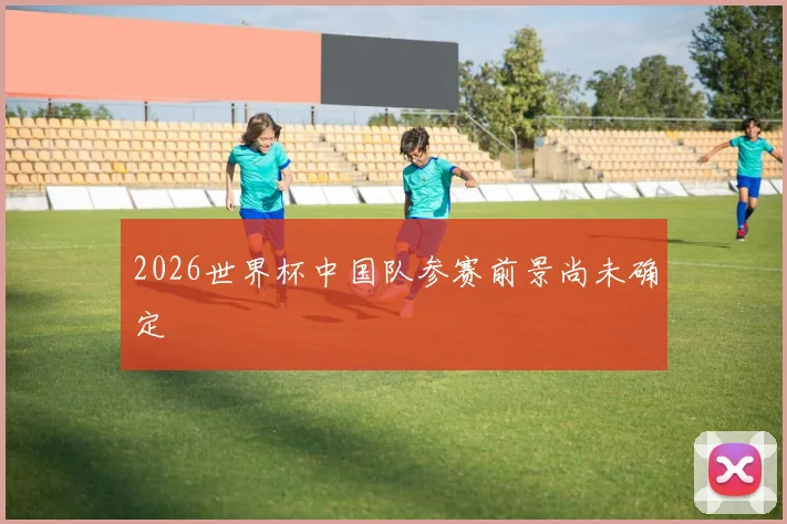 2026世界杯中国队参赛前景尚未确定