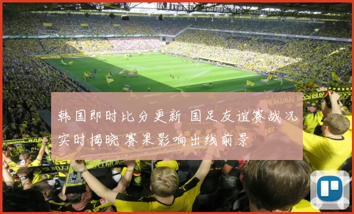 韩国即时比分更新 国足友谊赛战况实时揭晓 赛果影响出线前景
