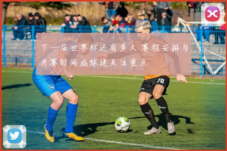 下一届世界杯还有多久 赛程安排与开赛时间成球迷关注重点
