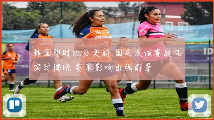 韩国即时比分更新 国足友谊赛战况实时揭晓 赛果影响出线前景