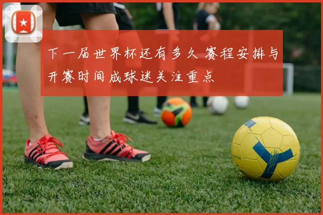下一届世界杯还有多久 赛程安排与开赛时间成球迷关注重点