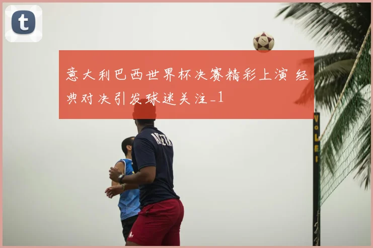 意大利巴西世界杯决赛精彩上演 经典对决引发球迷关注_1