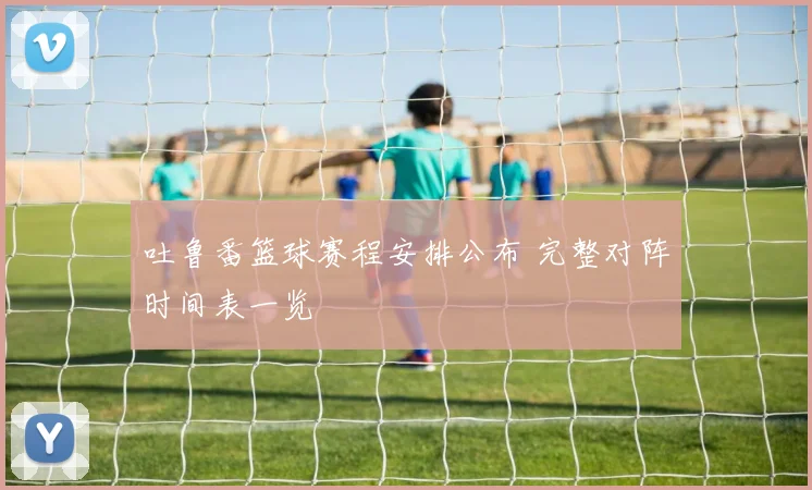 吐鲁番篮球赛程安排公布 完整对阵时间表一览