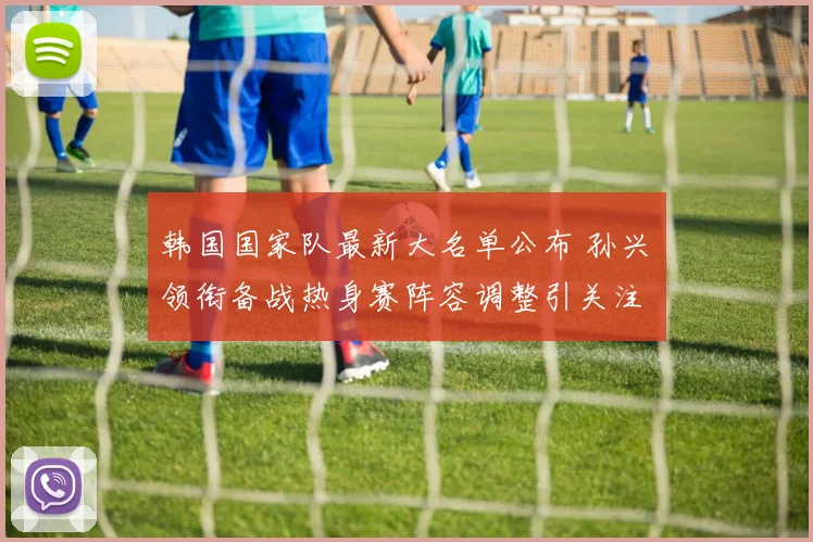 韩国国家队最新大名单公布 孙兴慜领衔备战热身赛阵容调整引关注