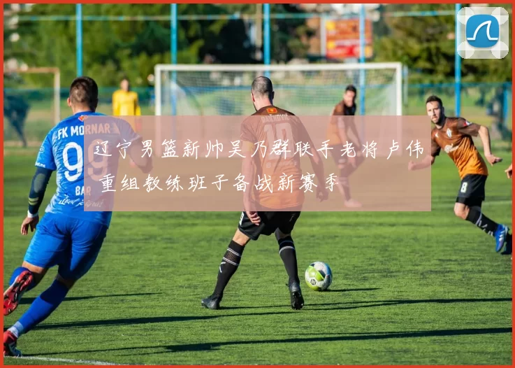 辽宁男篮新帅吴乃群联手老将卢伟 重组教练班子备战新赛季