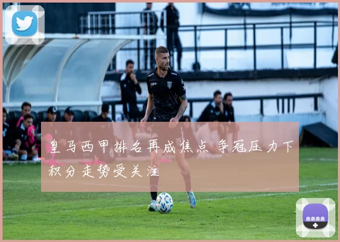 皇马西甲排名再成焦点 争冠压力下积分走势受关注