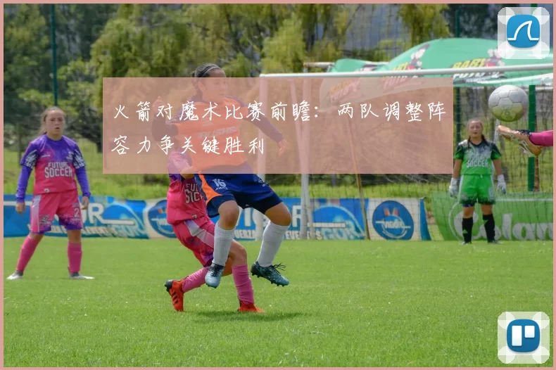 火箭对魔术比赛前瞻：两队调整阵容力争关键胜利