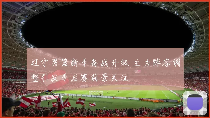 辽宁男篮新季备战升级 主力阵容调整引发季后赛前景关注