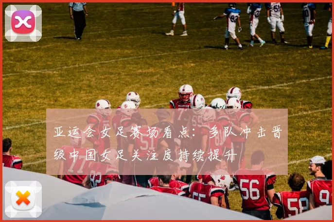 亚运会女足赛场看点：多队冲击晋级中国女足关注度持续提升