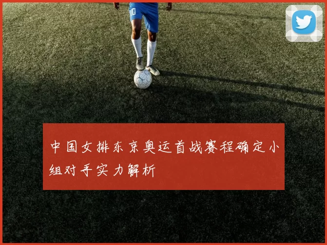 中国女排东京奥运首战赛程确定小组对手实力解析