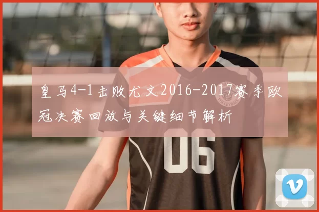 皇马4-1击败尤文2016-2017赛季欧冠决赛回放与关键细节解析