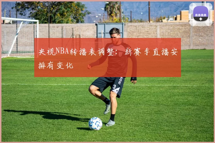 央视NBA转播表调整：新赛季直播安排有变化