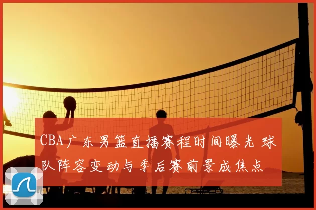 CBA广东男篮直播赛程时间曝光 球队阵容变动与季后赛前景成焦点