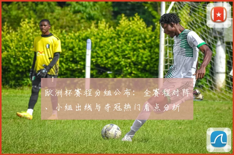 欧洲杯赛程分组公布：全赛程对阵、小组出线与夺冠热门看点分析
