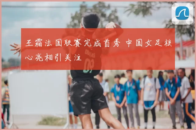 王霜法国联赛完成首秀 中国女足核心亮相引关注