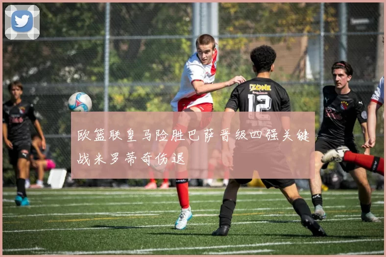 欧篮联皇马险胜巴萨晋级四强关键战米罗蒂奇伤退