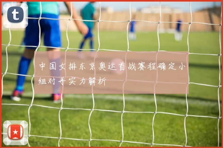 中国女排东京奥运首战赛程确定小组对手实力解析