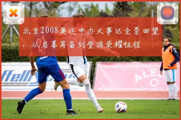 北京2008奥运申办大事记全景回望，从启幕筹备到登顶荣耀征程