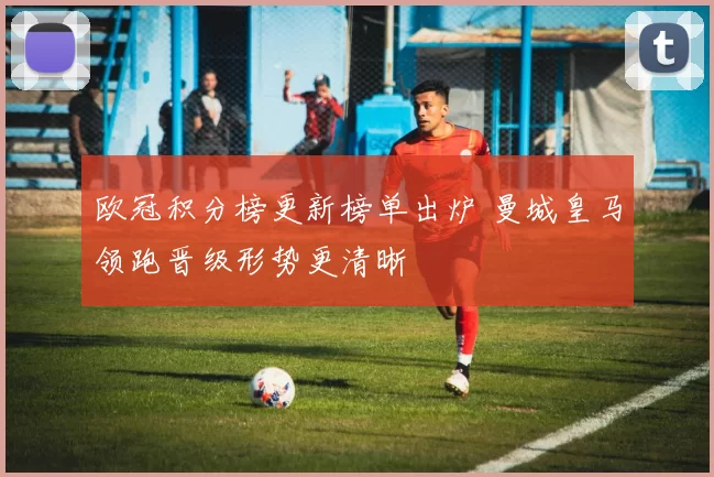 欧冠积分榜更新榜单出炉 曼城皇马领跑晋级形势更清晰