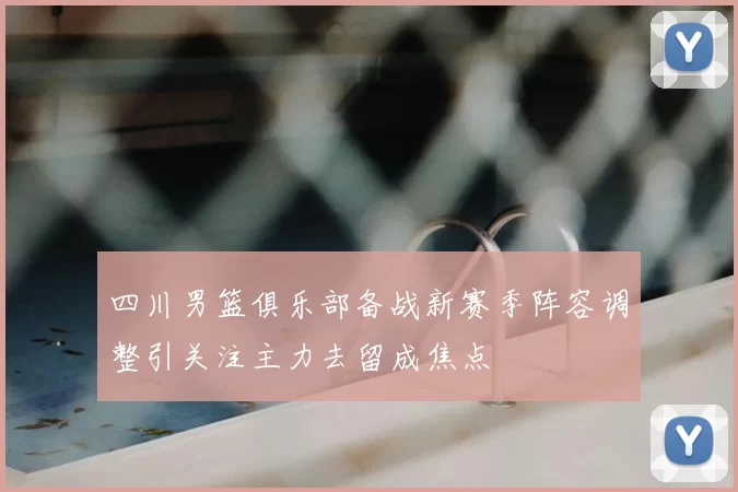 四川男篮俱乐部备战新赛季阵容调整引关注主力去留成焦点
