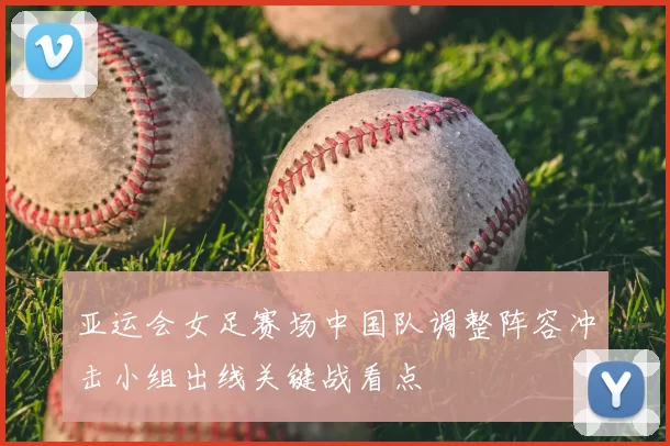 亚运会女足赛场中国队调整阵容冲击小组出线关键战看点