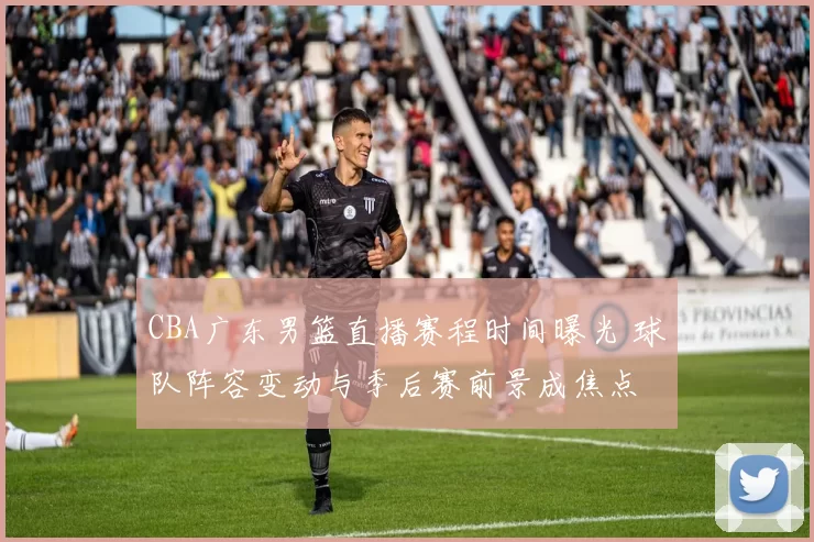 CBA广东男篮直播赛程时间曝光 球队阵容变动与季后赛前景成焦点