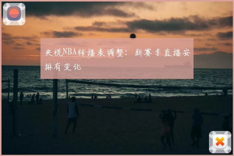 央视NBA转播表调整：新赛季直播安排有变化