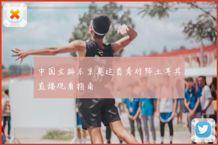 中国女排东京奥运首秀对阵土耳其直播观看指南