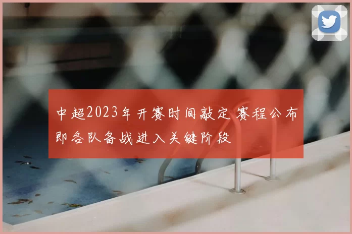 中超2023年开赛时间敲定 赛程公布即各队备战进入关键阶段