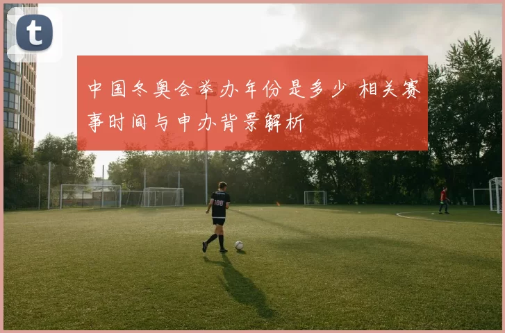 中国冬奥会举办年份是多少 相关赛事时间与申办背景解析