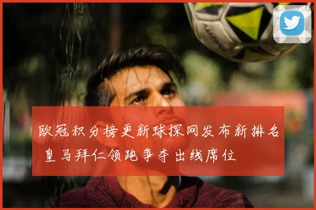 欧冠积分榜更新球探网发布新排名 皇马拜仁领跑争夺出线席位