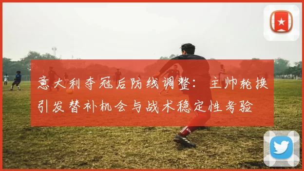 意大利夺冠后防线调整：主帅轮换引发替补机会与战术稳定性考验