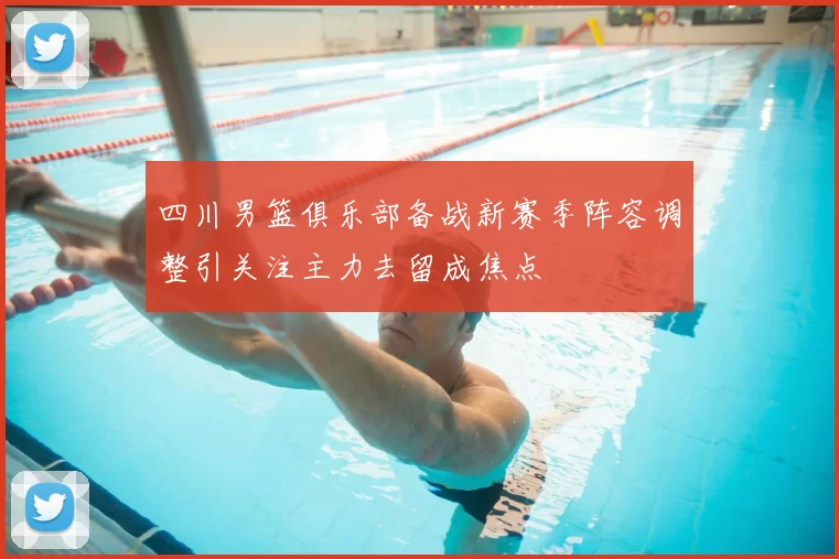 四川男篮俱乐部备战新赛季阵容调整引关注主力去留成焦点