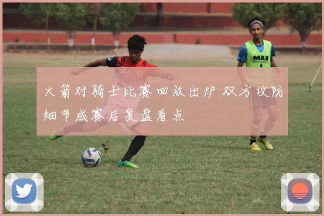 火箭对骑士比赛回放出炉 双方攻防细节成赛后复盘看点