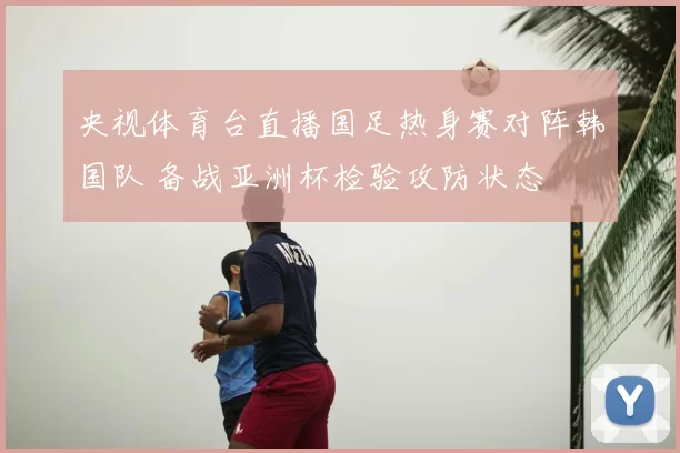 央视体育台直播国足热身赛对阵韩国队 备战亚洲杯检验攻防状态