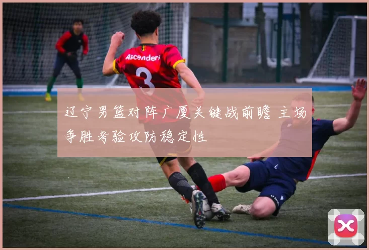 辽宁男篮对阵广厦关键战前瞻 主场争胜考验攻防稳定性