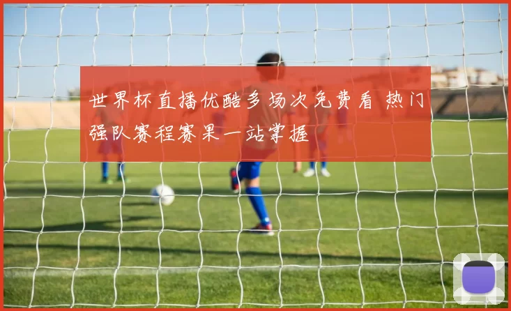 世界杯直播优酷多场次免费看 热门强队赛程赛果一站掌握