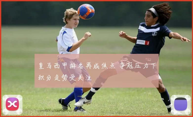 皇马西甲排名再成焦点 争冠压力下积分走势受关注