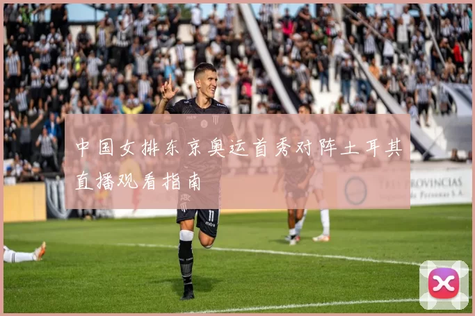 中国女排东京奥运首秀对阵土耳其直播观看指南