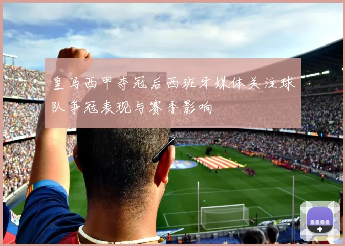皇马西甲夺冠后西班牙媒体关注球队争冠表现与赛季影响