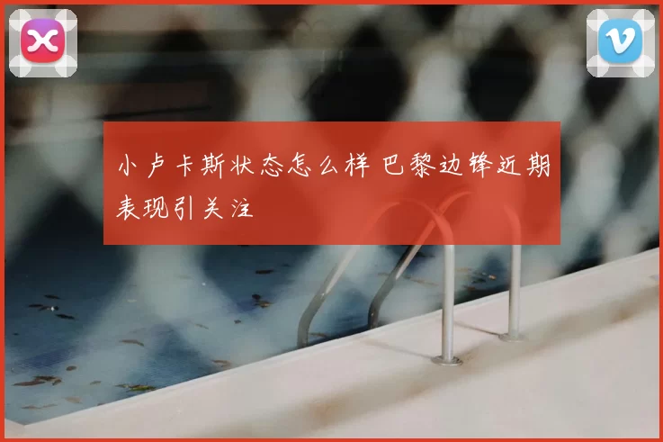 小卢卡斯状态怎么样 巴黎边锋近期表现引关注