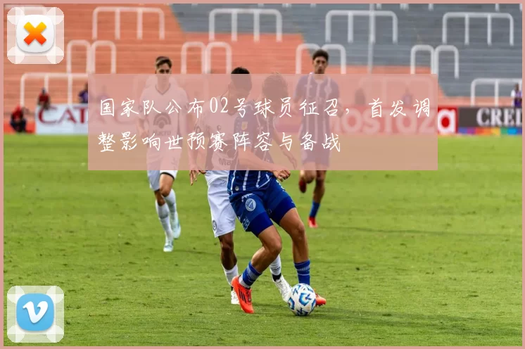 国家队公布02号球员征召，首发调整影响世预赛阵容与备战