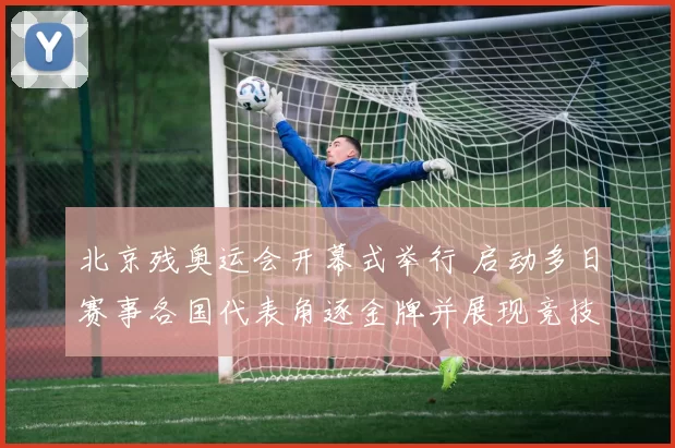 北京残奥运会开幕式举行 启动多日赛事各国代表角逐金牌并展现竞技水平