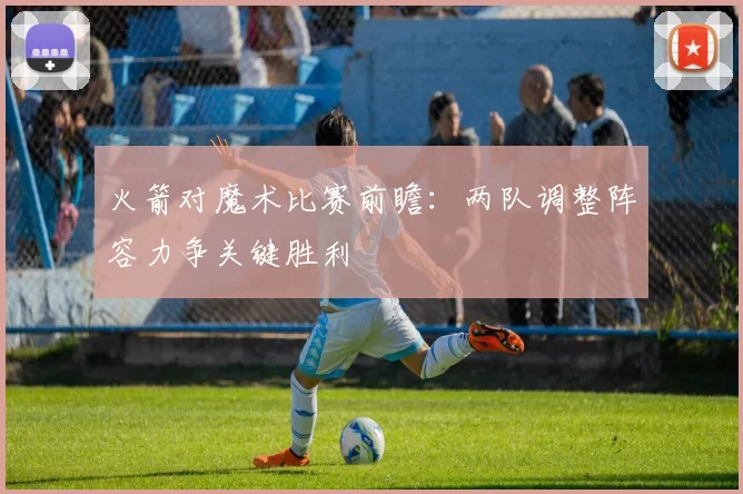 火箭对魔术比赛前瞻：两队调整阵容力争关键胜利