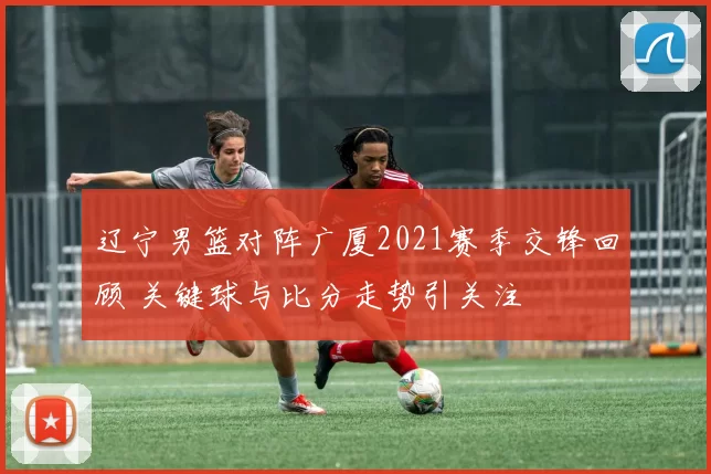 辽宁男篮对阵广厦2021赛季交锋回顾 关键球与比分走势引关注