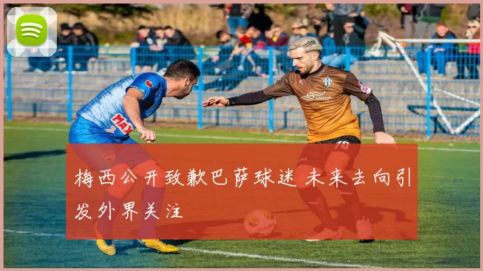 梅西公开致歉巴萨球迷 未来去向引发外界关注