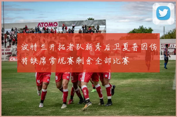 波特兰开拓者队新秀后卫夏普因伤将缺席常规赛剩余全部比赛