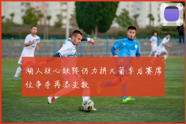 湖人核心缺阵仍力拼火箭季后赛席位争夺再添变数