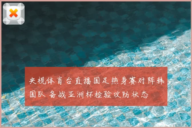 央视体育台直播国足热身赛对阵韩国队 备战亚洲杯检验攻防状态