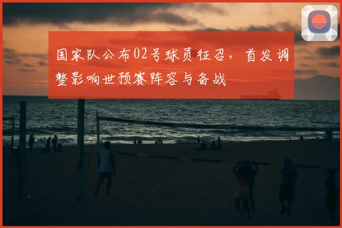 国家队公布02号球员征召，首发调整影响世预赛阵容与备战